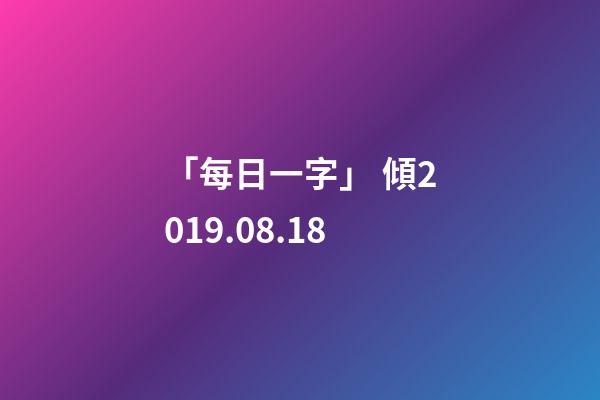 「每日一字」 傾(1818)2019.08.18